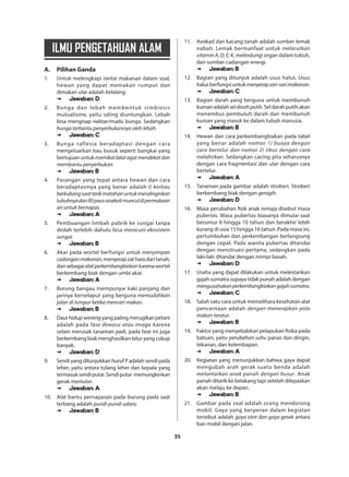 35
ILMU PENGETAHUAN ALAM
A.	 Pilihan Ganda
1.	 Untuk melengkapi rantai makanan dalam soal,
hewan yang dapat memakan rumput dan
dimakan ular adalah belalang.
➠➠ Jawaban: D
2.	 Bunga dan lebah membentuk simbiosis
mutualisme, yaitu saling diuntungkan. Lebah
bisa mengisap nektar/madu bunga. Sedangkan
bunga terbantu penyerbukannya oleh lebah.
➠➠ Jawaban: C
3.	 Bunga raflesia beradaptasi dengan cara
mengeluarkan bau busuk seperti bangkai yang
bertujuan untuk memikatlalatagarmendekatdan
membantu penyerbukan.
➠➠ Jawaban: B
4.	 Pasangan yang tepat antara hewan dan cara
beradaptasinya yang benar adalah I) kerbau
berkubangsaatterikmatahariuntukmendinginkan
tubuhnyadanIII)paussesekalimunculdipermukaan
air untuk bernapas.
➠➠ Jawaban: A
5.	 Pembuangan limbah pabrik ke sungai tanpa
diolah terlebih dahulu bisa meracuni ekosistem
sungai.
➠➠ Jawaban: B
6.	 Akar pada wortel berfungsi untuk menyimpan
cadanganmakanan,menyerapzatharadaritanah,
dansebagaialatperkembangbiakankarenawortel
berkembang biak dengan umbi akar.
➠➠ Jawaban: A
7.	 Burung bangau mempunyai kaki panjang dan
jarinya berselaput yang berguna memudahkan
jalan di lumpur ketika mencari makan.
➠➠ Jawaban: B
8.	 Daur hidup wereng yang paling merugikan petani
adalah pada fase dewasa atau imago karena
selain merusak tanaman padi, pada fase ini juga
berkembang biak menghasilkan telur yang cukup
banyak.
➠➠ Jawaban: D
9.	 Sendi yang ditunjukkan huruf P adalah sendi pada
leher, yaitu antara tulang leher dan kepala yang
termasuksendiputar.Sendiputar memungkinkan
gerak memutar.
➠➠ Jawaban: A
10.	 Alat bantu pernapasan pada burung pada saat
terbang adalah pundi-pundi udara.
➠➠ Jawaban: B
11.	 Avokad dan kacang tanah adalah sumber lemak
nabati. Lemak bermanfaat untuk melarutkan
vitamin A, D, E, K, melindungi organ dalam tubuh,
dan sumber cadangan energi.
➠➠ Jawaban: B
12.	 Bagian yang ditunjuk adalah usus halus. Usus
halusberfungsiuntukmenyerapsari-sarimakanan.
➠➠ Jawaban: C
13.	 Bagian darah yang berguna untuk membunuh
kumanadalahseldarahputih.Seldarahputihakan
menembus pembuluh darah dan membunuh
kuman yang masuk ke dalam tubuh manusia.
➠➠ Jawaban: B
14.	 Hewan dan cara perkembangbiakan pada tabel
yang benar adalah nomor 1) buaya dengan
cara bertelur dan nomor 2) tikus dengan cara
melahirkan. Sedangkan cacing pita seharusnya
dengan cara fragmentasi dan ular dengan cara
bertelur.
➠➠ Jawaban: A
15.	 Tanaman pada gambar adalah stroberi. Stroberi
berkembang biak dengan geragih.
➠➠ Jawaban: D
16.	 Masa perubahan fisik anak remaja disebut masa
pubertas. Masa pubertas biasanya dimulai saat
berumur 8 hingga 10 tahun dan berakhir lebih
kurang di usia 15 hingga 16 tahun. Pada masa ini,
pertumbuhan dan perkembangan berlangsung
dengan cepat. Pada wanita pubertas ditandai
dengan menstruasi pertama, sedangkan pada
laki-laki ditandai dengan mimpi basah.
➠➠ Jawaban: D
17.	 Usaha yang dapat dilakukan untuk melestarikan
gajah sumatra supaya tidak punah adalah dengan
mengusahakanperkembangbiakangajahsumatra.
➠➠ Jawaban: C
18.	 Salah satu cara untuk memelihara kesehatan alat
pencernaan adalah dengan menerapkan pola
makan teratur.
➠➠ Jawaban: B
19.	 Faktor yang menyebabkan pelapukan fisika pada
batuan, yaitu perubahan suhu panas dan dingin,
tekanan, dan kelembapan.
➠➠ Jawaban: A
20.	 Kegiatan yang menunjukkan bahwa gaya dapat
mengubah arah gerak suatu benda adalah
melontarkan anak panah dengan busur. Anak
panah ditarik ke belakang tapi setelah dilepaskan
akan melaju ke depan.
➠➠ Jawaban: B
21.	 Gambar pada soal adalah orang mendorong
mobil. Gaya yang berperan dalam kegiatan
tersebut adalah gaya otot dan gaya gesek antara
ban mobil dengan jalan.
 