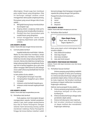 4
dikeringkan. Perajin juga ikut membuat
pola model hiasan yang diinginkan. Pola
ini berfungsi sebagai cetakan untuk
menggambar sketsa pada cangkang kerang.
Pernyataan yang sesuai dengan teks di atas
adalah ....
A.	 Mengolah kerang hanya membutuhkan
dua langkah saja.
B.	 Daging dalam cangkang tidak perlu
dibuang untuk menghasilkan kerajinan.
C.	 Pembeli bisa ikut menentukan pola
model hiasan yang diinginkan.
D.	 Untuk menggambar sketsa pada
cangkang diperlukan pola sebagai
cetakan.
LEVEL KOGNITIF: APLIKASI
Indikator: Peserta didik dapat menggali informasi tersirat teks.
9.	 Cermati pidato berikut!
Ingatlahketikakitamasihkelas1dahulu.
Waktu itu kita tidak bisa membaca, tetapi
sekarang telah bisa membaca. Dahulu kita
tidak bisa menulis, tetapi sekarang telah bisa
menulis. Dahulu kita tidak bisa menghitung,
tetapisekarangtelahbisamenghitung.Tentu
saja hal ini berkat kegigihan guru-guru kita
dalammengajar.Olehkarenaitu,kitasebagai
siswa sudah seharusnya berbakti dan hormat
kepada guru.
Isi teks pidato di atas adalah ....
A.	 mengingatkan kenangan masa lalu
B.	 mengingatkan kegigihan guru dalam
mengajar
C.	 imbauan untuk berbakti kepada guru
D.	 imbauan untuk menaati segala perintah
guru
LEVEL KOGNITIF: APLIKASI
Indikator: Peserta didik dapat mengidentifikasi jenis teks.
10.	 Perhatikan teks berikut!
Esok paginya, kami berangkat dengan
menggunakan sepeda. Setelah perjalanan
selama 2 jam, kami sangat senang karena
bisa tiba di Pantai Parangtritis dengan
selamat. Kami bersenang-senang sambil
menikmati indahnya Pantai Parangtritis
hingga tak terasa bahwa matahari sudah
berwarna jingga. Kami bergegas mengambil
sepeda lalu pulang dengan hati gembira.
Paragraf tersebut termasuk jenis ....
A.	deskripsi
B.	narasi
C.	persuasi
D.	eksposisi
LEVEL KOGNITIF: APLIKASI
Indikator: Peserta didik dapat melengkapi jenis teks iklan.
11.	 Perhatikan iklan berikut!
Kipas Angin Fancy
Sejuk, awet, dan terjangkau!
Segera dapatkan di ....
Kata yang tepat untuk melengkapi iklan
tersebut adalah ....
A.	 toko elektronik terdekat
B.	 toko baju terjauh
C.	 toko buku terdekat
D.	 toko alat listrik terjauh
LEVEL KOGNITIF: PENGETAHUAN DAN PEMAHAMAN
Indikator: Peserta didik dapat menentukan unsur teks berupa
kalimat utama.
12.	 Perhatikan bacaan berikut!
Antena panjang yang kadang melebihi
tubuhnya menjadi ciri khas jenis kumbang
ini. Antena tersebut berfungsi sebagai radar
pendeteksi objek sekitar. Antena terhubung
ke mata majemuk. Hal tersebut membuat
kumbang ini dapat melihat dan mendeteksi
lingkungan sekitarnya.
Kalimat utama paragraf di atas adalah ....
A.	 Antena panjang yang kadang melebihi
tubuhnya menjadi ciri khas jenis
kumbang ini.
B.	 Antenatersebutberfungsisebagairadar
pendeteksi objek sekitar.
C.	 Antena terhubung ke mata majemuk.
D.	 Hal tersebut membuat kumbang
ini dapat melihat dan mendeteksi
lingkungan sekitarnya.
 