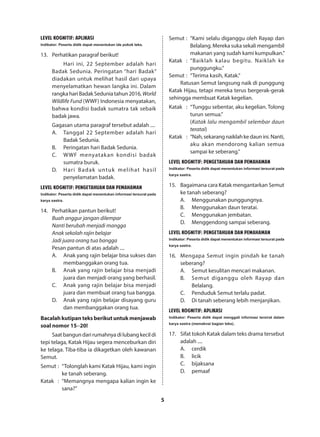 5
LEVEL KOGNITIF: APLIKASI
Indikator: Peserta didik dapat menentukan ide pokok teks.
13.	 Perhatikan paragraf berikut!
Hari ini, 22 September adalah hari
Badak Sedunia. Peringatan “hari Badak”
diadakan untuk melihat hasil dari upaya
menyelamatkan hewan langka ini. Dalam
rangkahariBadakSeduniatahun2016,World
Wildlife Fund (WWF) Indonesia menyatakan,
bahwa kondisi badak sumatra tak sebaik
badak jawa.
Gagasan utama paragraf tersebut adalah ....
A.	 Tanggal 22 September adalah hari
Badak Sedunia.
B.	 Peringatan hari Badak Sedunia.
C.	 WWF menyatakan kondisi badak
sumatra buruk.
D.	 Hari Badak untuk melihat hasil
penyelamatan badak.
LEVEL KOGNITIF: PENGETAHUAN DAN PEMAHAMAN
Indikator: Peserta didik dapat menentukan informasi tersurat pada
karya sastra.
14.	 Perhatikan pantun berikut!
Buah anggur jangan dilempar
Nanti berubah menjadi mangga
Anak sekolah rajin belajar
Jadi juara orang tua bangga
Pesan pantun di atas adalah ....
A.	 Anak yang rajin belajar bisa sukses dan
membanggakan orang tua.
B.	 Anak yang rajin belajar bisa menjadi
juara dan menjadi orang yang berhasil.
C.	 Anak yang rajin belajar bisa menjadi
juara dan membuat orang tua bangga.
D.	 Anak yang rajin belajar disayang guru
dan membanggakan orang tua.
Bacalah kutipan teks berikut untuk menjawab
soal nomor 15−20!
Saat bangun dari rumahnya di lubang kecil di
tepi telaga, Katak Hijau segera menceburkan diri
ke telaga. Tiba-tiba ia dikagetkan oleh kawanan
Semut.
Semut	:	 “Tolonglah kami Katak Hijau, kami ingin
ke tanah seberang.
Katak	 :	 “Memangnya mengapa kalian ingin ke
sana?”
Semut	:	 “Kami selalu diganggu oleh Rayap dan
Belalang. Mereka suka sekali mengambil
makanan yang sudah kami kumpulkan.”
Katak	 :	 “Baiklah kalau begitu. Naiklah ke
punggungku.”
Semut	:	 “Terima kasih, Katak.”
Ratusan Semut langsung naik di punggung
Katak Hijau, tetapi mereka terus bergerak-gerak
sehingga membuat Katak kegelian.
Katak	 :	 “Tunggu sebentar, aku kegelian. Tolong
turun semua.”
		(Katak lalu mengambil selembar daun
teratai)
Katak	 :	 “Nah,sekarangnaiklahkedaunini.Nanti,
aku akan mendorong kalian semua
sampai ke seberang.”
LEVEL KOGNITIF: PENGETAHUAN DAN PEMAHAMAN
Indikator: Peserta didik dapat menentukan informasi tersurat pada
karya sastra.
15.	 Bagaimana cara Katak mengantarkan Semut
ke tanah seberang?
A.	 Menggunakan punggungnya.
B.	 Menggunakan daun teratai.
C.	 Menggunakan jembatan.
D.	 Menggendong sampai seberang.
LEVEL KOGNITIF: PENGETAHUAN DAN PEMAHAMAN
Indikator: Peserta didik dapat menentukan informasi tersurat pada
karya sastra.
16.	 Mengapa Semut ingin pindah ke tanah
seberang?
A.	 Semut kesulitan mencari makanan.
B.	 Semut diganggu oleh Rayap dan
Belalang.
C.	 Penduduk Semut terlalu padat.
D.	 Di tanah seberang lebih menjanjikan.
LEVEL KOGNITIF: APLIKASI
Indikator: Peserta didik dapat menggali informasi tersirat dalam
karya sastra (memaknai bagian teks).
17.	 Sifat tokoh Katak dalam teks drama tersebut
adalah ....
A.	cerdik
B.	licik
C.	bijaksana
D.	pemaaf
 