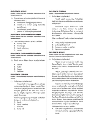 6
LEVEL KOGNITIF: APLIKASI
Indikator: Peserta didik dapat menentukan unsur intrinsik karya
sastra berupa amanat.
18.	 Amanat yang terkandung dalam teks drama
tersebut adalah ....
A.	 membantu orang yang kesusahan
B.	 membantu teman yang meminta
pertolongan
C.	 menghadapi segala cobaan
D.	 pindah ke tempat yang lebih baik
LEVEL KOGNITIF: PENGETAHUAN DAN PEMAHAMAN
Indikator: Peserta didik dapat menentukan unsur intrinsik karya
sastra berupa latar.
19.	 Latar tempat pada teks tersebut adalah ....
A.	 lubang kecil
B.	 tepi telaga
C.	 tanah seberang
D.	rumah
LEVEL KOGNITIF: PENGETAHUAN DAN PEMAHAMAN
Indikator: Peserta didik dapat menentukan unsur intrinsik karya
sastra berupa tokoh.
20.	 Tokoh utama dalam drama tersebut adalah
....
A.	Semut
B.	Katak
C.	Rayap
D.	Belalang
LEVEL KOGNITIF: PENALARAN
Indikator: Peserta didik dapat memprediksi kejadian berdasarkan
isi cerita.
21.	 Perhatikan cerita berikut!
Hujan kali ini sungguh lebat. Warga
terdiam dan berdoa di dalam rumah. Tiba-
tiba, air sungai yang semula tenang berubah
menjadi gemuruh. Air dari hulu sungai
datang begitu cepatnya. Menerjang apa
saja di depannya.
Peristiwa yang mungkin terjadi berkaitan
dengan isi cerita tersebut adalah ....
A.	banjir
B.	 banjir bandang
C.	tsunami
D.	 banjir rob
LEVEL KOGNITIF: PENALARAN
Indikator: Peserta didik dapat menentukan nilai-nilai cerita.
22.	 Perhatikan cerita berikut!
“Inilah wajah pencuri itu. Perhatikan
baik-baik dan segera lakukan penangkapan
secepatnya!”
Pencarian segera dilakukan. Tidak
sampai satu hari, pencuri itu sudah
tertangkap. Di hadapan Raja ia mengakui
kesalahannya telah mencuri kalung milik
Putri Mekar.
Nilai moral positif pada cerita di atas adalah
....
A.	 menjunjung tinggi kejujuran
B.	 patuh pada perintah
C.	 berani mengakui kesalahan
D.	 bertanggung jawab
LEVEL KOGNITIF: APLIKASI
Indikator: Peserta didik dapat menggali informasi tersirat dalam
karya sastra berupa menyimpulkan bagian teks.
23.	 Perhatikan cerita berikut!
“Cepat keluar semua dari mobil atau
Bapak Tua ini akan celaka!” bentak salah
seorang dari mereka seraya menarik baju
Pak Tohir.
“Aduh... jantungku sakit!”PakTohir tiba-
tiba menjerit sambil menekan dada sebelah
kirinya. Kemudian Pak Guru tua itu berjalan
sempoyongankeluardarimobildanakhirnya
jatuh tersungkur di depan mobil kami.
Kejadianitumenarikperhatianbeberapa
orang yang kebetulan sedang lewat. Melihat
orang-orang berdatangan, ketiga penjahat
itu panik dan akhirnya melarikan diri. Setelah
ketiga penjahat itu pergi, Ayah dibantu
beberapaorangberusahauntukmengangkat
Pak Tohir. Mereka terkejut karena Pak Tohir
justru dengan sigap bangun sendiri sambil
membersihkan bajunya yang kotor. “Maaf
tadi aku hanya berpura-pura,”katanya.
Simpulan cerita tersebut adalah ....
A.	 Pak Tohir hanya berpura-pura terkena
serangan jantung supaya penjahat itu
pergi.
 