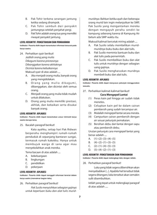 7
B.	 Pak Tohir terkena serangan jantung
ketika sedang dirampok.
C.	 Pak Tohir sembuh dari penyakit
jantungnya setelah penjahat pergi.
D.	 PakTohiradalahorangtuayangmemiliki
riwayat penyakit jantung.
LEVEL KOGNITIF: PENGETAHUAN DAN PEMAHAMAN
Indikator: Peserta didik dapat menentukan informasi tersurat pada
karya sastra.
24.	 Perhatikan syair berikut!
Jadilah orang yang mulia
Dikagumi karena prestasinya
Dibanggakan karena akhlaknya
Dicintai karena kebaikannya
Maksud syair di atas adalah ....
A.	 Jika menjadi orang mulia, banyak orang
yang mengidolakan.
B.	 Orang yang mulia dik agumi,
dibanggakan, dan dicintai oleh semua
orang.
C.	 Menjadi orang yang mulia tidak mudah
untuk dilakukan.
D.	 Orang yang mulia memiliki prestasi,
akhlak, dan kebaikan serta disukai
banyak orang.
LEVEL KOGNITIF: APLIKASI
Indikator: Peserta didik dapat menentukan unsur intrinsik karya
sastra berupa tema.
25.	 Bacalah paragraf berikut!
Kata ayahku, setiap hari Pak Ridwan
berperahu menghampiri rumah-rumah
penduduk di sepanjang bantaran sungai,
termasuk rumah kakekku. Hanya untuk
membujuk warga di sana agar mau
menyekolahkan anak mereka.
Tema bacaan di atas adalah ....
A.	kekeluargaan
B.	lingkungan
C.	pendidikan
D.	pekerjaan
LEVEL KOGNITIF: APLIKASI
Indikator: Peserta didik dapat menggali informasi tersirat dalam
karya sastra (memaknai bagian teks).
26.	 Perhatikan paragraf berikut!
PakSusilomenyisihkansebagiangajinya
untuk keperluan buku dan alat tulis murid-
muridnya. Bahkan ketika ayah dan beberapa
orang murid lain ingin melanjutkan ke SMP,
Pak Susilo yang mengantarkan mereka
dengan mengayuh perahu sendiri ke
kampung seberang karena di Kampung Air
belum ada SMP waktu itu.
Maksud kalimat bercetak miring adalah ....
A.	Pak Susilo selalu membelikan murid-
muridnya buku-buku dan alat tulis.
B.	Pak Susilo meminta bantuan buku dan
alat tulis pada pemerintah.
C.	Pak Susilo membelikan buku dan alat
tulis untuk muridnya dengan sebagian
uang gajinya.
D.	Pak Susilo mengharuskan muridnya
membeli buku dan alat tulis.
LEVEL KOGNITIF: APLIKASI
Indikator: Peserta didik dapat menyusun petunjuk menggunakan
sesuatu.
27.	 Perhatikan kalimat-kalimat berikut!
Cara Mengepel Lantai
(1)	 Peras kain pel hingga air sudah tidak
menetes.
(2)	 Celupkan kain pel ke dalam cairan
pembersih yang sudah tercampur air.
(3)	 Mulailahmengepellantaisecaramerata.
(4)	 Campurkan cairan pembersih dengan
air sesuai petunjuk pemakaian.
(5)	 Bersihan debu dari lantai dengan sapu
atau pembersih debu.
Urutan petunjuk cara mengepel lantai yang
benar adalah ....
A.	(1)−(2)−(3)−(4)−(5)
B.	(4)−(2)−(1)−(3)−(5)
C.	(2)−(1)−(4)−(5)−(3)
D.	(5)−(4)−(2)−(1)−(3)
LEVEL KOGNITIF: PENGETAHUAN DAN PEMAHAMAN
Indikator: Peserta didik dapat melengkapi teks dengan istilah.
28.	 Perhatikan paragraf berikut!
Lukayangtidaksegeradibersihkanakan
menyebabkan [...]. Apabila hal tersebut tidak
segera ditangani, luka tersebutakansemakin
sulit disembuhkan.
Istilah yang tepat untuk melengkapi paragraf
di atas adalah .....
 