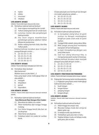 8
A.	injeksi
B.	infeksi
C.	imunisasi
D.	inkubasi
LEVEL KOGNITIF: APLIKASI
Indikator: Peserta didik dapat menyusun teks narasi.
29.	 Perhatikan kalimat-kalimat berikut!
(1)	 Iwan segera memapahnya ke rumah.
(2)	 Yulhan sedang bermain di rumah Iwan.
(3)	 Lututnya memar dan pergelangan
kakinya terkilir.
(4)	 Ibu Iwan segera memberik an
pertolongan pertama sebelum Yulhan
dibawa ke puskesmas.
(5)	 Ketika sedang bermain bola, tiba-tiba
Yulhan jatuh.
Kalimat-kalimat tersebut akan menjadi
paragraf dengan urutan ....
A.	(2)−(5)−(3)−(1)−(4)
B.	(2)−(3)−(5)−(1)−(4)
C.	(2)−(5)−(3)−(4)−(1)
D.	(2)−(3)−(4)−(5)−(1)
LEVEL KOGNITIF: APLIKASI
Indikator: Peserta didik dapat melengkapi jenis teks iklan.
30.	 Perhatikan iklan berikut!
Mari berhemat!
Matikan keran air jika tidak [...]!
Kata yang tepat untuk melengkapi iklan di
atas adalah ....
A.	mengalir
B.	dinyalakan
C.	penuh
D.	digunakan
LEVEL KOGNITIF: APLIKASI
Indikator: Peserta didik dapat menyusun petunjuk membuat
sesuatu.
31.	 Perhatikan kalimat-kalimat berikut!
Cara Memasak Nasi dengan Rice Cooker
(1)	 Masukkan ke dalam rice cooker.
(2)	 Tekan tombolnya dan tunggu hingga
matang.
(3)	 Cuci beras hingga bersih lalu beri air
secukupnya.
(4)	 Takar beras secukupnya.
(5)	 Colokkan kabel rice cooker ke sumber
listrik.
Urutan petunjuk cara membuat nasi dengan
rice cooker yang benar adalah ....
A.	(4)−(3)−(5)−(1)−(2)
B.	(4)−(1)−(3)−(5)−(2)
C.	(4)−(3)−(1)−(5)−(2)
D.	(4)−(1)−(5)−(3)−(2)
LEVEL KOGNITIF: APLIKASI
Indikator: Peserta didik dapat menyusun teks narasi.
32.	 Perhatikan kalimat-kalimat berikut!
(1)	 Ia merayakan ulang tahun di panti
asuhan itu dengan membagikan
bingkisan pada anak-anak di panti
asuhan.
(2)	 Tanggal 8 Mei adalah ulang tahun Mita.
(3)	 Mita sangat senang bisa membantu
orang lain di hari bahagianya.
(4)	 Ia ingin merayakannya dengan cara
yang tidak biasa.
(5)	 Saat hari ulang tahunnya tiba, ia
mengunjungi panti asuhan di kotanya.
Kalimat-kalimat tersebut akan menjadi
paragraf yang baik dengan urutan ....
A.	(2)−(4)−(1)−(5)−(3)
B.	(2)−(5)−(1)−(3)−(4)
C.	(2)−(4)−(5)−(1)−(3)
D.	(2)−(5)−(1)−(4)−(3)
LEVEL KOGNITIF: PENGETAHUAN DAN PEMAHAMAN
Indikator:Pesertadidikdapatmelengkapikalimatdenganungkapan.
33.	 PulangdariSemarang,tantemembawakanku
[....]. Ungkapan yang tepat untuk melengkapi
kalimat tersebut adalah ....
A.	 buah tangan
B.	 tangan kanan
C.	 panjang tangan
D.	 tangan dingin
LEVEL KOGNITIF: APLIKASI
Indikator: Peserta didik dapat menyusun petunjuk membuat
sesuatu.
34.	 Perhatikan kalimat-kalimat berikut!
(1)	 Aduk hingga tercampur rata.
(2)	 Masukan kelapa muda dan airnya ke
dalam gelas saji.
(3)	 Es kelapa muda siap dinikmati.
(4)	 Tambahkan gula jawa dan es batu.
(5)	 Siapkan kelapa muda, air kelapa muda,
gula jawa, dan es batu.
 