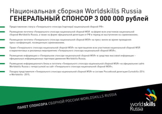 ПАКЕТ СПОНСОРА СБОРНОЙ РОССИИ WORLDSKILLS RUSSIA
Национальная сборная Worldskills Russia
ГЕНЕРАЛЬНЫЙ СПОНСОР 3 000 000 рублей
Предоставление статуса «Генерального спонсора (партнера) национальной сборной РФ»
Размещение логотипа «Генерального спонсора национальной сборной WSR на форме всех участников национальной
сборной Worldskills Russia, а также на форме официальной делегации от РФ в период их выступления на соревнованиях;
Размещение логотипа «Генерального спонсора национальной сборной WSR» на пресс-волле во время проведения
пресс-конференций, посвященным соревнованиям;
Право «Генерального спонсора национальной сборной WSR» на приглашение всех участников национальной сборной WSR
в маркетинговых и рекламных мероприятиях «Генерального спонсора национальной сборной WSR»;
Размещение информации о «Генеральном спонсоре национальной сборной WSR» в средствах массовой информации –
официальных информационных партнерах движения Worldskills Russia;
Размещение информационного блока и логотипа «Генерального спонсора национальной сборной WSR» на официальном сайте
Worldskills Russia с гиперссылкой на сайт «Генерального спонсора национальной сборной WSR»;
Поездка представителя «Генерального спонсора национальной сборной WSR» в составе Российской делегации Euroskills-2014
и Worldskills -2015;
 