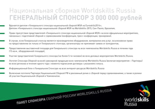 ПАКЕТ СПОНСОРА СБОРНОЙ РОССИИ WORLDSKILLS RUSSIA
Национальная сборная Worldskills Russia
ГЕНЕРАЛЬНЫЙ СПОНСОР 3 000 000 рублей
Вручается диплом «Генерального спонсора национальной сборной WSR на Euroskills2014»;
Диплом «Генерального спонсора национальной сборной WSR на Worldskills-2015, Сан-Паоло, Бразилия;
Право присутствия представителей «Генерального спонсора национальной сборной WSR» на всех официальных мероприятиях,
связанных с подготовкой сборной к соревнованиям (конференции, пресс-конференции, тренировки).
В случае, если Генеральный спонсор является производителем оборудования, материалов или услуг, эксклюзивное право
на предоставление их только от Генерального спонсора, организаторы не принимают заявок от конкурентов;
Предоставление выставочной площади для Генерального спонсора на всех чемпионатах Worldskills Russia в течение года
(15 кв.м., оборудованной площади);
Участие представителей Генерального спонсора (не более 5-ти человек) во всех деловых мероприятиях Worldskills Russia;
Логотип Спонсора Сборной на всей сувенирной продукции всех чемпионатов Worldskills Russia (включая мероприятия – Партнеры)
во всех регионах в течение одного года с момента подписания договора с указанием статуса;
Информационный блок о Генеральном Спонсоре на всех интернет-ресурсах Worldskills Russia
Включение логотипа Партнера Национальной Сборной РФ в рекламный ролик о сборной перед соревнованиями, а также в ролики
об участии Национальной сборной в Чемпионатах.
 