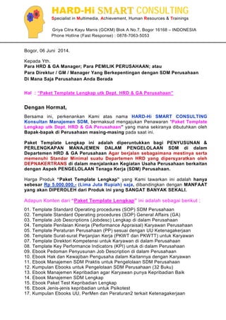 HARD-Hi SSMMAARRTT CONSULTING
Specialist in Multimedia, Achievement, Human Resources & Trainings
Griya Citra Kayu Manis (GCKM) Blok A No.7, Bogor 16168 – INDONESIA
Phone Hotline (Fast Response) : 0878-7063-5053
Bogor, 06 Juni 2014.
Kepada Yth.
Para HRD & GA Manager; Para PEMILIK PERUSAHAAN; atau
Para Direktur / GM / Manager Yang Berkepentingan dengan SDM Perusahaan
Di Mana Saja Perusahaan Anda Berada
Hal : “Paket Template Lengkap utk Dept. HRD & GA Perusahaan”
Dengan Hormat,
Bersama ini, perkenankan Kami atas nama HARD-Hi SMART CONSULTING
Konsultan Manajemen SDM, bermaksud mengajukan Penawaran “Paket Template
Lengkap utk Dept. HRD & GA Perusahaan” yang mana sekiranya dibutuhkan oleh
Bapak-bapak di Perusahaan masing-masing pada saat ini.
Paket Template Lengkap ini adalah diperuntukkan bagi PENYUSUNAN &
PERLENGKAPAN MANAJEMEN DALAM PENGELOLAAN SDM di dalam
Departemen HRD & GA Perusahaan Agar berjalan sebagaimana mestinya serta
memenuhi Standar Minimal suatu Departemen HRD yang dipersyaratkan oleh
DEPNAKERTRANS di dalam menjalankan Kegiatan Usaha Perusahaan berkaitan
dengan Aspek PENGELOLAAN Tenaga Kerja (SDM) Perusahaan.
Harga Produk “Paket Template Lengkap” yang Kami tawarkan ini adalah hanya
sebesar Rp 5.000.000,- (Lima Juta Rupiah) saja, dibandingkan dengan MANFAAT
yang akan DIPEROLEH dari Produk ini yang SANGAT BANYAK SEKALI.
Adapun Konten dari “Paket Template Lengkap” ini adalah sebagai berikut :
01. Template Standard Operating procedures (SOP) SDM Perusahaan
02. Template Standard Operating procedures (SOP) General Affairs (GA)
03. Template Job Descriptions (Jobdesc) Lengkap di dalam Perusahaan
04. Template Penilaian Kinerja (Performance Appraisal) Karyawan Perusahaan
05. Template Peraturan Perusahaan (PP) sesuai dengan UU Ketenagakerjaan
06. Template Surat-surat Perjanjian Kerja (PKWT dan PKWTT) untuk Karyawan
07. Template Direktori Kompetensi untuk Karyawan di dalam Perusahaan
08. Template Key Performance Indicators (KPI) untuk di dalam Perusahaan
09. Ebook Pedoman Penyusunan Job Description di dalam Perusahaan
10. Ebook Hak dan Kewajiban Pengusaha dalam Kaitannya dengan Karyawan
11. Ebook Manajemen SDM Praktis untuk Pengelolaan SDM Perusahaan
12. Kumpulan Ebooks untuk Pengelolaan SDM Perusahaan (32 Buku)
13. Ebook Manajemen Kepribadian agar Karyawan punya Kepribadian Baik
14. Ebook Manajemen SDM Lengkap
15. Ebook Paket Test Kepribadian Lengkap
16. Ebook Jenis-jenis kepribadian untuk Psikotest
17. Kumpulan Ebooks UU, PerMen dan Peraturan2 terkait Ketenagakerjaan
 