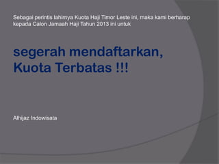 Sebagai perintis lahirnya Kuota Haji Timor Leste ini, maka kami berharap
kepada Calon Jamaah Haji Tahun 2013 ini untuk
segerah mendaftarkan,
Kuota Terbatas !!!
Alhijaz Indowisata
 