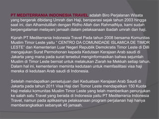 adalah Biro Perjalanan Wisata
yang bergerak dibidang Umrah dan Haji, beroperasi sejak tahun 2003 hingga
saat ini, dan Alhamdulillah dengan Ridho Allah dan RahmatNya, kami sudah
berpengalaman melayani jamaah dalam pelaksanaan ibadah umrah dan haji.
Kiprah PT Mediterrania Indonesia Travel Pada tahun 2008 bersama Komunitas
Muslim Timor Leste yaitu “ CENTRO DA COMUNIDADE ISLAMICA DE TIMOR
LESTE” dan Kementerian Luar Negeri Republik Demokratis Timor Leste di Dilli
mengajukan Surat Permohonan kepada Kedutaan Kerajaan Arab saudi di
Jakarta yang mana pada surat tersebut menginformasikan bahwa sejumlah
Muslim di Timor Leste berniat untuk melakukan Ziarah ke Mekkah setiap tahun.
Dalam hal ini, kementerian meminta kedutaan untuk memfasilitasi visa haji
mereka di kedutaan Arab saudi di Indonesia.
Setelah mendapatkan persetujuan dari Keduataan Kerajaan Arab Saudi di
Jakarta pada tahun 2011 Visa Haji dari Tomor Leste mendapatkan 150 Kuota
Haji melalui komunitas Muslim Timor Leste yang telah memberikan penunjukan
ke salah satu Travel yang berada di Indonesia yaitu PT Mediterrania Indonesia
Travel, namun pada aplikasinya pelaksanaan program perjalanan haji hanya
memberangkatkan sebanyak 45 jamaah.
 