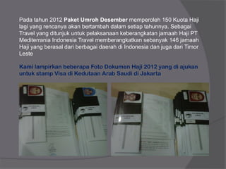Pada tahun 2012 Paket Umroh Desember memperoleh 150 Kuota Haji
lagi yang rencanya akan bertambah dalam setiap tahunnya. Sebagai
Travel yang ditunjuk untuk pelaksanaan keberangkatan jamaah Haji PT
Mediterrania Indonesia Travel memberangkatkan sebanyak 146 jamaah
Haji yang berasal dari berbagai daerah di Indonesia dan juga dari Timor
Leste
Kami lampirkan beberapa Foto Dokumen Haji 2012 yang di ajukan
untuk stamp Visa di Kedutaan Arab Saudi di Jakarta
 