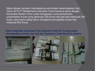 Maka dengan semakin meningkatnya permintaan keberangkatan Haji
Tahun 2013 PT Mediterrania Indonesia Travel bersama sama dengan
Komunitas Muslim Timor Leste mengajukan surat permohonan
penambahan Kuota yang sebanyak 200 Kuota Haji jadi total sebanyak 350
kuota, yang mana setiap tahun mengalami peningkatan Kuota Haji
maksimal 500 Kuota.
Kami lampirkan beberapa Foto Dokumen Haji 2012 yang sudah
mendapatkan stamp visa haji dari Kedutaan Arab Saudi di Jakarta
 