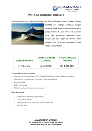 AMANAH TOUR & TRAVEL
Jl Ir H Juanda No.16 Ciputat Tangerang Selatan
Telepon: 021 7495 396 , Hp : 08988743147
WISATA GUNUNG BROMO
Gunung Bromo yang merupakan bagian dari Taman Nasional Bromo Tengger Semeru
(TNBTS) dan berbagai kombinasi dengan
berbagai obyek wisata / tempat rekreasi yang
paling menarik di Jawa Timur untuk liburan
anda, baik perorangan, keluarga, group,
maupun join tour (open trip Bromo). Kami
Amanah Tour & Travel memberikan Paket
Wisata sebagai berikut :
JUMLAH ORANG
3 HARI 2 MALAM
/ ORANG
5 HARI 4 MALAM
/ ORANG
> 100 orang Rp 750.000,- Rp 1.250.000,-
*Harga paket sudah termasuk
o Transportasi Bus Pariwisata AC/Elf/Mobil Pribadi tergantung dari jumlah peserta
o Menginap di Hotel Cemara Indah dan Penginapan Balqis
o Welcome drink
o Makan dan snack
o Ticket masuk,parkir wisata dan tips supir
Tidak Termasuk :
o Pengeluaran dan kebutuhan pribadi
o Obat-obatan pribadi
o Penyimpangan dari jalur yang sudah ditentukan
o Asuransi jiwa
 