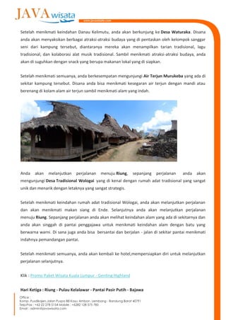 Setelah menikmati keindahan Danau Kelimutu, anda akan berkunjung ke Desa Waturaka. Disana
anda akan menyaksikan berbagai atraksi-atraksi budaya yang di pentaskan oleh kelompok sanggar
seni dari kampung tersebut, diantaranya mereka akan menampilkan tarian tradisional, lagu
tradisional, dan kolaborasi alat musik tradisional. Sambil menikmati atraksi-atraksi budaya, anda
akan di suguhkan dengan snack yang berupa makanan lokal yang di siapkan.
Setelah menikmati semuanya, anda berkesempatan mengunjungi Air Terjun Murukeba yang ada di
sekitar kampung tersebut. Disana anda bisa menikmati kesegaran air terjun dengan mandi atau
berenang di kolam alam air terjun sambil menikmati alam yang indah.
Anda akan melanjutkan perjalanan menuju Riung, sepanjang perjalanan anda akan
mengunjungi Desa Tradisional Wologai yang di kenal dengan rumah adat tradisional yang sangat
unik dan menarik dengan letaknya yang sangat strategis.
Setelah menikmati keindahan rumah adat tradisional Wologai, anda akan melanjutkan perjalanan
dan akan menikmati makan siang di Ende. Selanjutnya anda akan melanjutkan perjalanan
menuju Riung. Sepanjang perjalanan anda akan melihat keindahan alam yang ada di sekitarnya dan
anda akan singgah di pantai penggajawa untuk menikmati keindahan alam dengan batu yang
berwarna warni. Di sana juga anda bisa bersantai dan berjalan - jalan di sekitar pantai menikmati
indahnya pemandangan pantai.
Setelah menikmati semuanya, anda akan kembali ke hotel,mempersiapkan diri untuk melanjutkan
perjalanan selanjutnya.
Klik : Promo Paket Wisata Kuala Lumpur - Genting Highland
Hari Ketiga : Riung - Pulau Kelalawar - Pantai Pasir Putih - Bajawa
 