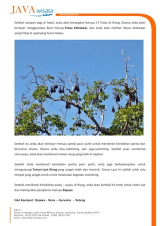 Setelah sarapan pagi di hotel, anda akan berangkat menuju 17 Pulau di Riung. Disana anda akan
berlayar menggunakan Boat menuju Pulau Kelelawar, dan anda akan melihat ribuan kelelawar
yang hidup di sepanjang hutan bakau.
Setelah itu anda akan berlayar menuju pantai pasir putih untuk menikmati keindahan pantai dan
bersantai disana. Disana anda bisa snorkeling, dan juga swimming. Setelah puas menikmati
semuanya, anda akan menikmati makan siang yang telah di siapkan.
Setelah anda menikmati keindahan pantai pasir putih, anda juga berkesempatan untuk
mengunjungi Taman Laut Riung yang sangat indah dan menarik. Taman Laut ini adalah salah satu
tempat yang sangat cocok untuk melakukan kegiatan snorkeling.
Setelah menikmati keindahan pulau – pulau di Riung, anda akan kembali ke hotel untuk check out
dan melanjutkan perjalanan menuju Bajawa.
Hari Keempat : Bajawa - Bena – Gurusina - Ruteng
 