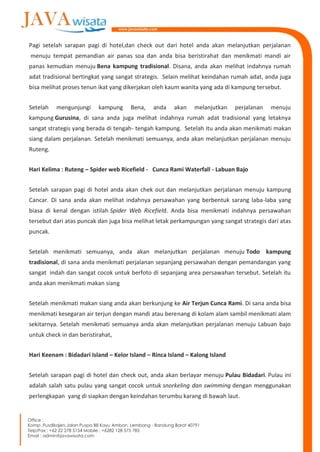 Pagi setelah sarapan pagi di hotel,dan check out dari hotel anda akan melanjutkan perjalanan
menuju tempat pemandian air panas soa dan anda bisa beristirahat dan menikmati mandi air
panas kemudian menuju Bena kampung tradisional. Disana, anda akan melihat indahnya rumah
adat tradisional bertingkat yang sangat strategis. Selain melihat keindahan rumah adat, anda juga
bisa melihat proses tenun ikat yang dikerjakan oleh kaum wanita yang ada di kampung tersebut.
Setelah mengunjungi kampung Bena, anda akan melanjutkan perjalanan menuju
kampung Gurusina, di sana anda juga melihat indahnya rumah adat tradisional yang letaknya
sangat strategis yang berada di tengah- tengah kampung. Setelah itu anda akan menikmati makan
siang dalam perjalanan. Setelah menikmati semuanya, anda akan melanjutkan perjalanan menuju
Ruteng.
Hari Kelima : Ruteng – Spider web Ricefield - Cunca Rami Waterfall - Labuan Bajo
Setelah sarapan pagi di hotel anda akan chek out dan melanjutkan perjalanan menuju kampung
Cancar. Di sana anda akan melihat indahnya persawahan yang berbentuk sarang laba-laba yang
biasa di kenal dengan istilah Spider Web Ricefield. Anda bisa menikmati indahnya persawahan
tersebut dari atas puncak dan juga bisa melihat letak perkampungan yang sangat strategis dari atas
puncak.
Setelah menikmati semuanya, anda akan melanjutkan perjalanan menuju Todo kampung
tradisional, di sana anda menikmati perjalanan sepanjang persawahan dengan pemandangan yang
sangat indah dan sangat cocok untuk berfoto di sepanjang area persawahan tersebut. Setelah itu
anda akan menikmati makan siang
Setelah menikmati makan siang anda akan berkunjung ke Air Terjun Cunca Rami. Di sana anda bisa
menikmati kesegaran air terjun dengan mandi atau berenang di kolam alam sambil menikmati alam
sekitarnya. Setelah menikmati semuanya anda akan melanjutkan perjalanan menuju Labuan bajo
untuk check in dan beristirahat,
Hari Keenam : Bidadari Island – Kelor Island – Rinca Island – Kalong Island
Setelah sarapan pagi di hotel dan check out, anda akan berlayar menuju Pulau Bidadari. Pulau ini
adalah salah satu pulau yang sangat cocok untuk snorkeling dan swimming dengan menggunakan
perlengkapan yang di siapkan dengan keindahan terumbu karang di bawah laut.
 