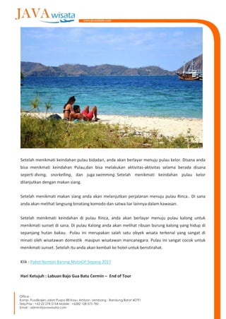 Setelah menikmati keindahan pulau bidadari, anda akan berlayar menuju pulau kelor. Disana anda
bisa menikmati keindahan Pulau,dan bisa melakukan aktivitas-aktivitas selama berada disana
seperti diving, snorkelling, dan juga swimming. Setelah menikmati keindahan pulau kelor
dilanjutkan dengan makan siang.
Setelah menikmati makan siang anda akan melanjutkan perjalanan menuju pulau Rinca.. Di sana
anda akan melihat langsung binatang komodo dan satwa liar lainnya dalam kawasan.
Setelah menikmati keindahan di pulau Rinca, anda akan berlayar menuju pulau kalong untuk
menikmati sunset di sana. Di pulau Kalong anda akan melihat ribuan burung kalong yang hidup di
sepanjang hutan bakau. Pulau ini merupakan salah satu obyek wisata terkenal yang sangat di
minati oleh wisatawan domestik maupun wisatawan mancanegara. Pulau ini sangat cocok untuk
menikmati sunset. Setelah itu anda akan kembali ke hotel untuk beristirahat.
Klik : Paket Nonton Bareng MotoGP Sepang 2017
Hari Ketujuh : Labuan Bajo Gua Batu Cermin – End of Tour
 