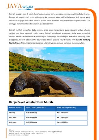 Setelah sarapan pagi di hotel dan check out, anda berkesempatan mengunjungi Gua Batu Cermin.
Tempat ini sangat indah untuk di kunjungi karena anda akan melihat beberapa fosil karang yang
menarik dan juga anda akan melihat biasan sinar matahari yang menembus bagian dalam Gua
sehingga menambah keindahan alam gua batu cermin.
Setelah melihat keindahan batu cermin, anda akan mengunjungi pusat souvenir untuk sekedar
melihat dan juga membeli cendra mata. Setelah menikmati semuanya, Anda akan berangkat
menuju Bandara Komodo untuk penerbangan selanjutnya sesuai dengan waktu dan hari yang telah
di sepakati. Hari ini adalah akhir tour wisata Flores Explore Tour bersama Java Wisata Bandung
Tour & Travel. Nikmati penerbangan anda selanjutnya dan semoga hari anda menyenangkan.
Harga Paket Wisata Flores Murah
Minimal Peserta Hotel 2 Stars ( Kapal Dek ) Hotel 3 Stars ( Cabin AC )
5-6 orang Rp. 6.250,000/org Rp. 8.200,000/org
10-12 orang Rp. 5,750,000/org Rp. 7.100,000/org
15-20 orang Rp. 5,500,000/org Rp. 6.950,000/org
 