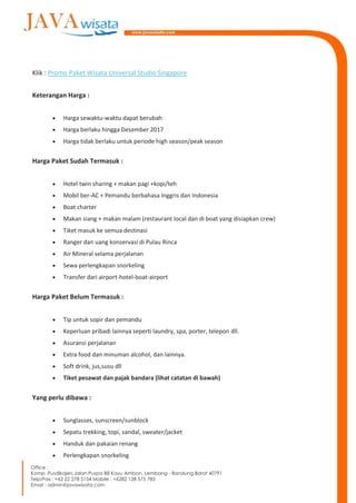 Klik : Promo Paket Wisata Universal Studio Singapore
Keterangan Harga :
 Harga sewaktu-waktu dapat berubah
 Harga berlaku hingga Desember 2017
 Harga tidak berlaku untuk periode high season/peak season
Harga Paket Sudah Termasuk :
 Hotel twin sharing + makan pagi +kopi/teh
 Mobil ber-AC + Pemandu berbahasa Inggris dan Indonesia
 Boat charter
 Makan siang + makan malam (restaurant local dan di boat yang disiapkan crew)
 Tiket masuk ke semua destinasi
 Ranger dan uang konservasi di Pulau Rinca
 Air Mineral selama perjalanan
 Sewa perlengkapan snorkeling
 Transfer dari airport-hotel-boat-airport
Harga Paket Belum Termasuk :
 Tip untuk sopir dan pemandu
 Keperluan pribadi lainnya seperti laundry, spa, porter, telepon dll.
 Asuransi perjalanan
 Extra food dan minuman alcohol, dan lainnya.
 Soft drink, jus,susu dll
 Tiket pesawat dan pajak bandara (lihat catatan di bawah)
Yang perlu dibawa :
 Sunglasses, sunscreen/sunblock
 Sepatu trekking, topi, sandal, sweater/jacket
 Handuk dan pakaian renang
 Perlengkapan snorkeling
 