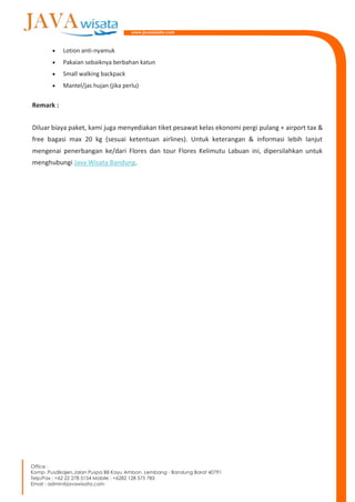  Lotion anti-nyamuk
 Pakaian sebaiknya berbahan katun
 Small walking backpack
 Mantel/jas hujan (jika perlu)
Remark :
Diluar biaya paket, kami juga menyediakan tiket pesawat kelas ekonomi pergi pulang + airport tax &
free bagasi max 20 kg (sesuai ketentuan airlines). Untuk keterangan & informasi lebih lanjut
mengenai penerbangan ke/dari Flores dan tour Flores Kelimutu Labuan ini, dipersilahkan untuk
menghubungi Java Wisata Bandung.
 