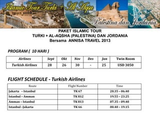 PAKET ISLAMIC TOUR
TURKI + AL-AQSHA (PALESTINA) DAN JORDANIA
Bersama ANNISA TRAVEL 2013
Airlines Sept Okt Nov Des Jan Twin Room
Turkish Airlines 28 26 30 - 25 USD 3050
PROGRAM ( 10 HARI )
Route Flight Number Time
Jakarta – Istanbul TK 67 20.35 – 06.40
Istanbul – Amman TK 812 19.55 – 23.25
Amman – Istanbul TK 813 07.35 – 09.40
Istanbul –Jakarta TK 66 00.40 – 19.15
FLIGHT SCHEDULE - Turkish Airlines
 