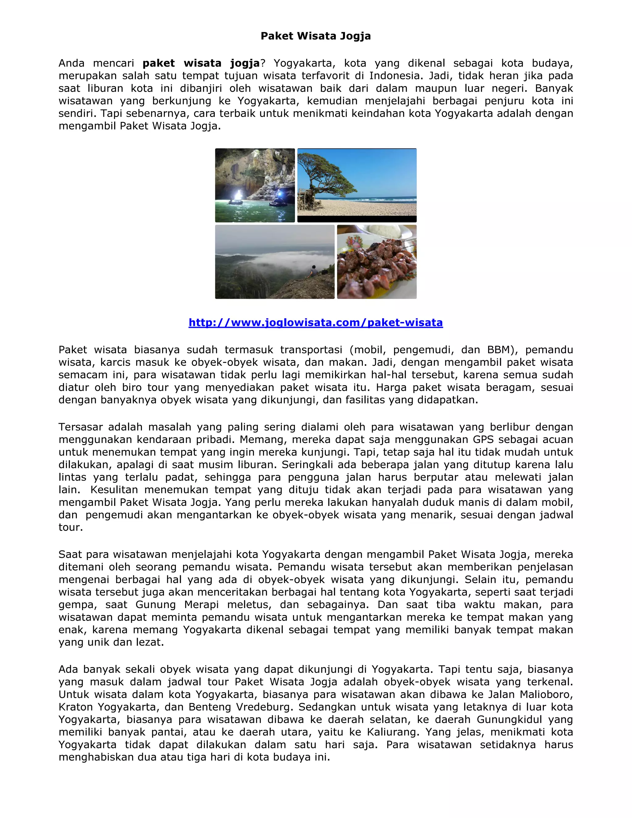 Paket Wisata Jogja
Anda mencari paket wisata jogja? Yogyakarta, kota yang dikenal sebagai kota budaya,
merupakan salah satu tempat tujuan wisata terfavorit di Indonesia. Jadi, tidak heran jika pada
saat liburan kota ini dibanjiri oleh wisatawan baik dari dalam maupun luar negeri. Banyak
wisatawan yang berkunjung ke Yogyakarta, kemudian menjelajahi berbagai penjuru kota ini
sendiri. Tapi sebenarnya, cara terbaik untuk menikmati keindahan kota Yogyakarta adalah dengan
mengambil Paket Wisata Jogja.
http://www.joglowisata.com/paket-wisata
Paket wisata biasanya sudah termasuk transportasi (mobil, pengemudi, dan BBM), pemandu
wisata, karcis masuk ke obyek-obyek wisata, dan makan. Jadi, dengan mengambil paket wisata
semacam ini, para wisatawan tidak perlu lagi memikirkan hal-hal tersebut, karena semua sudah
diatur oleh biro tour yang menyediakan paket wisata itu. Harga paket wisata beragam, sesuai
dengan banyaknya obyek wisata yang dikunjungi, dan fasilitas yang didapatkan.
Tersasar adalah masalah yang paling sering dialami oleh para wisatawan yang berlibur dengan
menggunakan kendaraan pribadi. Memang, mereka dapat saja menggunakan GPS sebagai acuan
untuk menemukan tempat yang ingin mereka kunjungi. Tapi, tetap saja hal itu tidak mudah untuk
dilakukan, apalagi di saat musim liburan. Seringkali ada beberapa jalan yang ditutup karena lalu
lintas yang terlalu padat, sehingga para pengguna jalan harus berputar atau melewati jalan
lain. Kesulitan menemukan tempat yang dituju tidak akan terjadi pada para wisatawan yang
mengambil Paket Wisata Jogja. Yang perlu mereka lakukan hanyalah duduk manis di dalam mobil,
dan pengemudi akan mengantarkan ke obyek-obyek wisata yang menarik, sesuai dengan jadwal
tour.
Saat para wisatawan menjelajahi kota Yogyakarta dengan mengambil Paket Wisata Jogja, mereka
ditemani oleh seorang pemandu wisata. Pemandu wisata tersebut akan memberikan penjelasan
mengenai berbagai hal yang ada di obyek-obyek wisata yang dikunjungi. Selain itu, pemandu
wisata tersebut juga akan menceritakan berbagai hal tentang kota Yogyakarta, seperti saat terjadi
gempa, saat Gunung Merapi meletus, dan sebagainya. Dan saat tiba waktu makan, para
wisatawan dapat meminta pemandu wisata untuk mengantarkan mereka ke tempat makan yang
enak, karena memang Yogyakarta dikenal sebagai tempat yang memiliki banyak tempat makan
yang unik dan lezat.
Ada banyak sekali obyek wisata yang dapat dikunjungi di Yogyakarta. Tapi tentu saja, biasanya
yang masuk dalam jadwal tour Paket Wisata Jogja adalah obyek-obyek wisata yang terkenal.
Untuk wisata dalam kota Yogyakarta, biasanya para wisatawan akan dibawa ke Jalan Malioboro,
Kraton Yogyakarta, dan Benteng Vredeburg. Sedangkan untuk wisata yang letaknya di luar kota
Yogyakarta, biasanya para wisatawan dibawa ke daerah selatan, ke daerah Gunungkidul yang
memiliki banyak pantai, atau ke daerah utara, yaitu ke Kaliurang. Yang jelas, menikmati kota
Yogyakarta tidak dapat dilakukan dalam satu hari saja. Para wisatawan setidaknya harus
menghabiskan dua atau tiga hari di kota budaya ini.
 