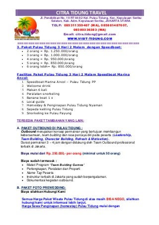CITRA TIDUNG TRAVEL
Jl. Pendidikan No. 19 RT 04/02 Kel. Pulau Tidung, Kec. Kepulauan Seribu
Selatan, Kab. Adm. Kepulauan Seribu, JAKARTA UTARA
TELP: 085311359467 (WA), 085881487607,
08380336383 (WA)
Email: citra.tidung@gmail.com
WWW.VISIT-TIDUNG.COM
========================================================
3. Paket Pulau Tidung 3 Hari 2 Malam dengan Speedboat:
 2 orang = Rp. 1.250.000/orang
 3 orang = Rp. 1.000.000/orang
 4 orang = Rp. 950.000/orang
 5 orang = Rp. 850.000/orang
 6 orang lebih= Rp. 850.000/orang
Fasilitas Paket Pulau Tidung 3 Hari 2 Malam Speedboat Marina
Ancol:
1. Speedboat Marina Ancol – Pulau Tidung PP
2. Welcome drink
3. Makan 6 kali
4. Peralatan snorkeling
5. Banana boat 1 x
6. Local guide
7. Homestay & Penginapan Pulau Tidung Nyaman
8. Sepeda keliling Pulau Tidung
9. Snorkeling ke Pulau Payung
TERSEDIA PAKET TAMBAHAN YANG LAIN:
A. PAKET OUTBOUND DI PULAU TIDUNG :
Outbound merupakan konsep permainan yang bertujuan membangun
kebersamaan, team building dan rasa percaya diri pada peserta (Leadership,
Team Building, Character Building, Refresh & Motivation).
Durasi permainan 3 – 4 jam dengan didukung oleh Team Outbound professional
terbaik di Jakarta.
Biaya mulai dari Rp. 250.000,- per orang (minimal untuk 50 orang)
Biaya sudah termasuk :
 Materi Program ‘Team Buiding Games‘
 Perlengkapan, Peralatan dan Properti
 Name Tag Peserta
 Instruktur terbaik di Jakarta yang sudah berpengalaman.
 Dokumentasi kegiatan outbound.
B. PAKET FOTO PREWEDDING:
Biaya silahkan Hubungi Kami
Semua Harga Paket Wisata Pulau Tidung di atas masih BISA NEGO, silahkan
hubungi kami untuk informasi lebih lanjut.
Harga Sewa Penginapan (homestay) Pulau Tidung mulai dengan
 