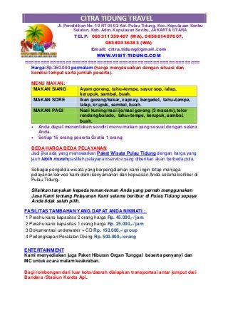CITRA TIDUNG TRAVEL
Jl. Pendidikan No. 19 RT 04/02 Kel. Pulau Tidung, Kec. Kepulauan Seribu
Selatan, Kab. Adm. Kepulauan Seribu, JAKARTA UTARA
TELP: 085311359467 (WA), 085881487607,
08380336383 (WA)
Email: citra.tidung@gmail.com
WWW.VISIT-TIDUNG.COM
========================================================
Harga:Rp.350.000 permalam (harga menyesuaikan dengan situasi dan
kondisi tempat serta jumlah peserta).
MENU MAKAN:
MAKAN SIANG Ayam goreng, tahu+tempe, sayur sop, lalap,
kerupuk, sambal, buah.
MAKAN SORE Ikan goreng/bakar, capcay, bergedel, tahu+tempe,
lalap, krupuk, sambal, buah.
MAKAN PAGI Nasi kuning/nasi ijo/nasi goreng (3 macam), telor
rendang/balado, tahu+tempe, kerupuk, sambal,
buah.
 Anda dapat menentukan sendiri menu makan yang sesuai dengan selera
Anda.
 Setiap 15 orang peserta Gratis 1 orang
BEDA HARGA BEDA PELAYANAN
Jadi jika ada yang menawarkan Paket Wisata Pulau Tidung dengan harga yang
jauh lebih murah pastilah pelayanan/service yang diberikan akan berbeda pula.
Sebagai pengelola wisata yang berpengalaman kami ingin tetap menjaga
pelayanan/service kami demi kenyamanan dan kepuasan Anda selama berlibur di
Pulau Tidung.
Silahkan tanyakan kepada teman-teman Anda yang pernah menggunakan
Jasa Kami tentang Pelayanan Kami selama berlibur di Pulau Tidung supaya
Anda tidak salah pilih.
FASILITAS TAMBAHAN YANG DAPAT ANDA NIKMATI :
1 Perahu kano kapasitas 2 orang harga Rp. 45.000,-/ jam
2 Perahu kano kapasitas 1 orang harga Rp. 25.000,-/ jam
3 Dokumentasi underwater + CD Rp. 150.000,-/ group
4 Perlengkapan/Peralatan Diving Rp. 500.000,-/orang
ENTERTAINMENT
Kami menyediakan juga Paket Hiburan Organ Tunggal beserta penyanyi dan
MC untuk acara malam keakraban.
Bagi rombongan dari luar kota/daerah disiapkan transportasi antar jemput dari
Bandara /Stasiun Kereta Api.
 