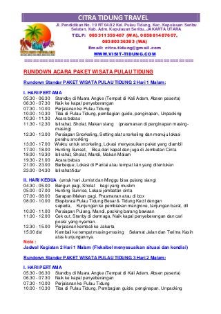 CITRA TIDUNG TRAVEL
Jl. Pendidikan No. 19 RT 04/02 Kel. Pulau Tidung, Kec. Kepulauan Seribu
Selatan, Kab. Adm. Kepulauan Seribu, JAKARTA UTARA
TELP: 085311359467 (WA), 085881487607,
08380336383 (WA)
Email: citra.tidung@gmail.com
WWW.VISIT-TIDUNG.COM
========================================================
RUNDOWN ACARA PAKET WISATA PULAU TIDUNG
Rundown Standar PAKET WISATA PULAU TIDUNG 2 Hari 1 Malam:
I. HARI PERTAMA
05.30 - 06.30 Standby di Muara Angke (Tempat di Kali Adem, Absen peserta)
06.30 - 07.30 Naik ke kapal penyeberangan
07.30 - 10.00 Perjalanan ke Pulau Tidung
10.00 - 10.30 Tiba di Pulau Tidung, pembagian guide, penginapan, Unpacking
10.30 - 11.30 Acara bebas
11.30 - 12.30 Istirahat, Sholat, Makan siang (prasmanan di penginapan masing-
masing)
12.30 - 13.00 Persiapan Snorkeling, Setting alat snorkeling dan menuju lokasi
perahu snorkling
13.00 - 17.00 Waktu untuk snorkeling, Lokasi menyesuikan paket yang diambil
17.00 - 18.00 Hunting Sunset, Bisa dari kapal dan juga di Jembatan Cinta
18.00 - 19.30 Istirahat, Sholat, Mandi, Makan Malam
19.30 - 21.00 Acara bebas
21.00 - 23.00 Barbeque, Lokasi di Pantai atau tempat lain yang ditentukan
23.00 - 04.30 Istirahat/tidur
II. HARI KEDUA (untuk hari Jum'at dan Minggu bisa pulang siang)
04.30 - 05.00 Bangun pagi, Sholat bagi yang muslim
05.00 - 07.00 Hunting Sunrise, Lokasi jembatan cinta
07.00 - 08.00 Sarapan/Makan pagi, Prasmanan atau di box
08.00 - 10.00 Eksplorasi Pulau Tidung Besar & Tidung Kecil dengan
sepeda, Kunjungan ke pembiakan mangrove, tanjungan barat, dll
10.00 - 11.00 Persiapan Pulang, Mandi, packing barang bawaan
11.00 - 12.00 Cek out, Stanby di dermaga, Naik kapal penyeberangan dan cari
posisi yang nyaman.
12.30 - 15.00 Perjalanan kembali ke Jakarta
15.00 dst Kembali ke tempat masing-masing Selamat Jalan dan Terima Kasih
atas kunjungannya.
Note :
Jadwal Kegiatan 2 Hari 1 Malam (Fleksibel menyesuaikan situasi dan kondisi)
Rundown Standar PAKET WISATA PULAU TIDUNG 3 Hari 2 Malam:
I. HARI PERTAMA
05.30 - 06.30 Standby di Muara Angke (Tempat di Kali Adem, Absen peserta)
06.30 - 07.30 Naik ke kapal penyeberangan
07.30 - 10.00 Perjalanan ke Pulau Tidung
10.00 - 10.30 Tiba di Pulau Tidung, Pembagian guide, penginapan, Unpacking
 