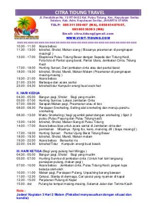 CITRA TIDUNG TRAVEL
Jl. Pendidikan No. 19 RT 04/02 Kel. Pulau Tidung, Kec. Kepulauan Seribu
Selatan, Kab. Adm. Kepulauan Seribu, JAKARTA UTARA
TELP: 085311359467 (WA), 085881487607,
08380336383 (WA)
Email: citra.tidung@gmail.com
WWW.VISIT-TIDUNG.COM
========================================================
10.30 - 11.30 Acara bebas
11.30 - 13.00 Istirahat, Sholat, Makan siang ( Biasanya prasmanan di penginapan
masing2 )
13.00 - 17.00 Eksplorasi Pulau Tidung Besar dengan Sepeda dan Tidung Kecil,
Foto-foto di Pantai ujung barat, Pantai Utara, Jembatan Cinta, Tidung
Kecil
17.00 - 18.00 Hunting Sunset, Dari jembatan cinta atau dari pantai barat
18.00 - 19.30 Istirahat, Sholat, Mandi, Makan Malam (Prasmanan di penginapan
masing-masing )
19.30 - 21.00 Acara bebas
21.00 - 23.00 Barbeque dan acara santai
23.00 - 04.30 Istirahat/tidur Kumpulin energi buat esok hari
II. HARI KEDUA
04.30 - 05.00 Bangun pagi, Sholat Bagi yang muslim
05.00 - 07.00 Hunting Sunrise, Lokasi Jembatan Cinta
07.00 - 08.00 Sarapan/Makan pagi, Prasmanan atau di box
08.00 - 08.30 Persiapan Snorkeling, Setting alat snorkeling dan menuju perahu
snorkeling
08.30 - 13.00 Waktu Snorkeling ( bagi yg ambil paket dengan snorkeling ) Spot 2
pulau (Pulau Payung dan Pulau Tidung kecil)
13.00 - 14.00 Istirahat, Sholat, Makan Siang di Pulau Tidung
14.00 - 17.00 Acara bebas bisa untuk acara santai di Jembatan cinta dan
permainan Misalnya : flying fox, kano, mancing, dll ( biaya masing2 )
17.00 - 18.00 Hunting Sunset Pantai Ujung Barat Tidung Besar
18.00 - 19.30 Istirahat, Sholat, Mandi, Makan malam
19.30 - 22.00 Acara bebas Bersantai ria
22.00 - 04.30 Istirahat/Tidur Kumpulin energi buat besok
III. HARI KETIGA (Bagi yang pulang hari Minggu )
04.30 - 05.00 Bangun pagi, Sholat Bagi yang muslim
05.00 - 07.00 Hunting Sunrise di jembatan cinta ( Untuk hari lain langsung
persiapan pulang, makan pagi )
07.00 - 10.00 Acara bebas Jembatan cinta, Pulau Tidung Kecil, jangan lupa
belanja oleh-oleh
10.00 - 11.00 Makan pagi, Persiapan Pulang, Unpacking barang bawaan
11.00 - 12.30 Cekout, Stanby di dermaga, Cari posisi yang nyaman di kapal
12.30 - 15.00 Perjalanan Pulang di Kapal
15.00 - dst Pulang ke tempat masing-masing, Selamat Jalan dan Terima Kasih
Note :
Jadwal Kegiatan 3 Hari 2 Malam (Fleksibel menyesuaikan dengan situasi dan
kondisi)
 