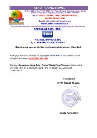 CITRA TIDUNG TRAVEL
Jl. Pendidikan No. 19 RT 04/02 Kel. Pulau Tidung, Kec. Kepulauan Seribu
Selatan, Kab. Adm. Kepulauan Seribu, JAKARTA UTARA
TELP: 085311359467 (WA), 085881487607,
08380336383 (WA)
Email: citra.tidung@gmail.com
WWW.VISIT-TIDUNG.COM
========================================================
REKENING BANK BCA:
No. Rek. 8040066293
a/n. FARIDA KURNIA DEWI
(Setelah Anda transfer silahkan konfirmasi melalui telepon, WhatsApp)
Kami juga membuka kesempatan bagi Agen Travel Wisata untuk bekerja sama
dengan kami dengan DISCOUNT KHUSUS.
Demikian Penawaran Harga Paket Promo Wisata Pulau Tidung dari kami, untuk
informasi lebih lanjut silahkan hubungi kami via telepon atau WhatsApp.
Terima kasih
Hormat Kami
CITRA TIDUNG TRAVEL
Farida Kurnia Dewi
 