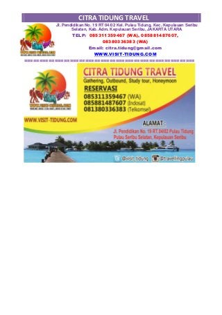 CITRA TIDUNG TRAVEL
Jl. Pendidikan No. 19 RT 04/02 Kel. Pulau Tidung, Kec. Kepulauan Seribu
Selatan, Kab. Adm. Kepulauan Seribu, JAKARTA UTARA
TELP: 085311359467 (WA), 085881487607,
08380336383 (WA)
Email: citra.tidung@gmail.com
WWW.VISIT-TIDUNG.COM
========================================================
 