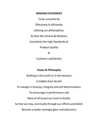 MISSION STATEMENT
                   To be succesful by
                 Effectively % efficiently
                Utilizing our philosophies,
             So thet We achieve & Maintain
            Constatnly the High Standards of
                     Product Quality
                            &
                  Customer satisfaction


                  Vision & Philosophy
         Nothing in this earth or in the heavens
                  Is hidden from ALLAH
 To indulge in honesty, integrity and self determination,
            To encourage in performance and
          Most of all to put our trust in ALLAH,
So that we may, eventually through our efforts and belief,
     Become a leader amongst glass manufacturers
 