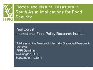 1 
Floods and Natural Disasters in South Asia: Implications for Food Security 
Paul Dorosh 
International Food Policy Research Institute 
“Addressing the Needs of Internally Displaced Persons in Pakistan” 
IFPRI Seminar 
Washington, D.C. 
September 11, 2014  