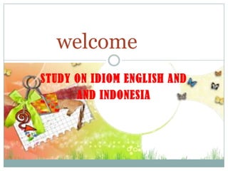 STUDY ON IDIOM ENGLISH AND
AND INDONESIA
welcome
 