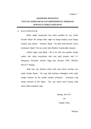 Lampiran 1
KUISOINER PENELITIAN
TENTANG KOMUNIKASI DAN KEPEMIMPINAN TERHADAP
SEMANGAT KERJA KARYAWAN
A. KATA PENGANTAR
Dalam rangka memperoleh data dalam penelitian ini, saya mohon
kesedian Bapak Ibu mengisi daftar angket ini dengan lengkap sesuai dengan
keadaan yang sebenar – benarnya. Bapak / Ibu tidak perlu khawatir, karena
kerahasiaan Bapak / Ibu saya jamin tidak diberikan kepada pihak manapun.
Adapun angket yang Bapak / Ibu isi ini, akan saya gunakan sebagai
sumber data dalam penyelesaian studi saya pada program studi S-1
Manajemen Perhotelan Sekolah Tinggi Ilmu Ekonomi "STIE TRIAMA
MULYA" Badung.
Akhir kata saya haturkan terima kasih yang sebesar besamya atas
segala bantuan Bapak / Ibu yang telah berkenan meluangkan waktu untuk
mengisi kuisioner ini dan apabila terdapat pertanyaan – pertanyaan yang
kurang berkenan di hati Bapak / Ibu, saya mohon maaf. Semoga selalu
sukses dalam perjalanan tugas.
Badung, Juni 2017
Ttd
Hendrik Wadu
Berlanjut
 