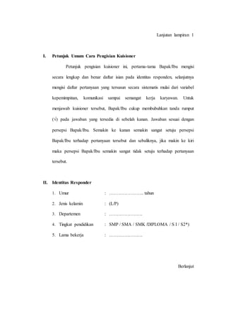 Lanjutan lampiran 1
I. Petunjuk Umum Cara Pengisian Kuisioner
Petunjuk pengisian kuisioner ini, pertama-tama Bapak/Ibu mengisi
secara lengkap dan benar daftar isian pada identitas responden, selanjutnya
mengisi daftar pertanyaan yang tersusun secara sistematis mulai dari variabel
kepemimpinan, komunikasi sampai semangat kerja karyawan. Untuk
menjawab kuisioner tersebut, Bapak/Ibu cukup membubuhkan tanda rumput
() pada jawaban yang tersedia di sebelah kanan. Jawaban sesuai dengan
persepsi Bapak/Ibu. Semakin ke kanan semakin sangat setuju persepsi
Bapak/Ibu terhadap pertanyaan tersebut dan sebaliknya, jika makin ke kiri
maka persepsi Bapak/Ibu semakin sangat tidak setuju terhadap pertanyaan
tersebut.
II. Identitas Responder
1. Umur : ………………….. tahun
2. Jenis kelamin : (L/P)
3. Departemen : ………………….
4. Tingkat pendidikan : SMP / SMA / SMK /DIPLOMA / S I / S2*)
5. Lama bekerja : ………………….
Berlanjut
 