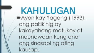 KAHULUGAN 
Ayon kay Yagang (1993), 
ang pakikinig ay 
kakayahang matukoy at 
maunawaan kung ano 
ang sinasabi ng ating 
kausap. 
 