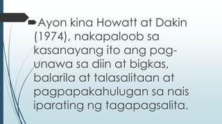 Ayon kina Howatt at Dakin 
(1974), nakapaloob sa 
kasanayang ito ang pag-unawa 
sa diin at bigkas, 
balarila at talasalitaan at 
pagpapakahulugan sa nais 
iparating ng tagapagsalita. 
 