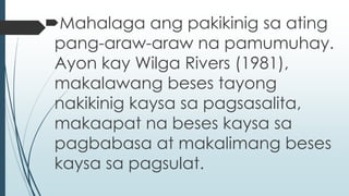 Mahalaga ang pakikinig sa ating 
pang-araw-araw na pamumuhay. 
Ayon kay Wilga Rivers (1981), 
makalawang beses tayong 
nakikinig kaysa sa pagsasalita, 
makaapat na beses kaysa sa 
pagbabasa at makalimang beses 
kaysa sa pagsulat. 
 