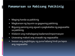 Pamamaraan sa Mabisang Pakikinig
• Maging handa sa pakikinig
• Magkaroon ng layunin sa gagawing pakikinig
• Bigyang pansing ang agwat o pagkakaiba ng pagsasalita
sa pakikinig
• Kilalanin ang mahalagang kaalaman/impormasyon
• Unawaing mabuti ang sinasabi ng nagsasalita
• Iwasan ang pagbibigay ng puna habang hindi pa tapos
ang nagsasalita
 