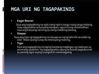 MGA URI NG TAGAPAKINIG
•
•
• Eager Beaver
Siya ang tagapakinig na ngiti nang ngiti o tangu nang tango habang
may nagsasalita sa kanyang harapan, ngunit kung naiintindihan
niya ang kanyang naririnig ay isang malaking tanong.
Sleeper
Siya ang tipo ng tagapakinig na nauupo sa isang tahimik na sulok ng
silid. Wala siyang tunay na intensyong makinig.
Tiger
Siya ang tagapakinig na laging handang magbigay ng reaksyon sa
anumang sasabihin ng tagapagsalita upang sa bawat pagkakamali
ay parang tigre siyang susugod at mananagpang
 