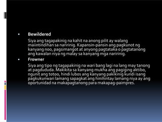 •
• Bewildered
Siya ang tagapakinig na kahit na anong pilit ay walang
maiintindihan sa naririnig. Kapansin-pansin ang pagkunot ng
kanyang noo, pagsimangot at anyong pagtataka o pagtatanong
ang kawalan niya ng malay sa kanyang mga naririnig.
Frowner
Siya ang tipo ng tagapakinig na wari bang lagi na lang may tanong
at pagdududa. Makikita sa kanyang mukha ang pagiging aktibo,
ngunit ang totoo, hindi lubos ang kanyang pakikinig kundi isang
pagkukunwari lamang sapagkat ang hinihintay lamang niya ay ang
oportunidad na makapagtanong para makapag-paimpres.
 