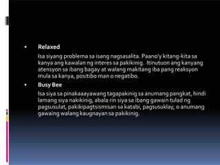 •
• Relaxed
Isa siyang problema sa isang nagsasalita. Paano’y kitang-kita sa
kanya ang kawalan ng interes sa pakikinig. Itinutuon ang kanyang
atensyon sa ibang bagay at walang makitang iba pang reaksyon
mula sa kanya, positibo man o negatibo.
Busy Bee
Isa siya sa pinakaaayawang tagapakinig sa anumang pangkat, hindi
lamang siya nakikinig, abala rin siya sa ibang gawain tulad ng
pagsusulat, pakikipagtsismisan sa katabi, pagsusuklay, o anumang
gawaing walang kaugnayan sa pakikinig.
 