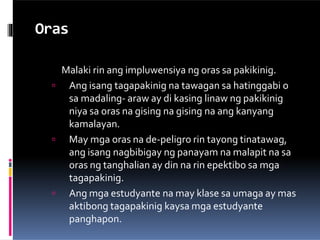 Oras
Malaki rin ang impluwensiya ng oras sa pakikinig.
 Ang isang tagapakinig na tawagan sa hatinggabi o
sa madaling- araw ay di kasing linaw ng pakikinig
niya sa oras na gising na gising na ang kanyang
kamalayan.
 May mga oras na de-peligro rin tayong tinatawag,
ang isang nagbibigay ng panayam na malapit na sa
oras ng tanghalian ay din na rin epektibo sa mga
tagapakinig.
 Ang mga estudyante na may klase sa umaga ay mas
aktibong tagapakinig kaysa mga estudyante
panghapon.
 