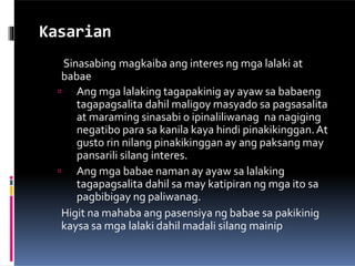 Kasarian
Sinasabing magkaiba ang interes ng mga lalaki at
babae
 Ang mga lalaking tagapakinig ay ayaw sa babaeng
tagapagsalita dahil maligoy masyado sa pagsasalita
at maraming sinasabi o ipinaliliwanag na nagiging
negatibo para sa kanila kaya hindi pinakikinggan.At
gusto rin nilang pinakikinggan ay ang paksang may
pansarili silang interes.
 Ang mga babae naman ay ayaw sa lalaking
tagapagsalita dahil sa may katipiran ng mga ito sa
pagbibigay ng paliwanag.
Higit na mahaba ang pasensiya ng babae sa pakikinig
kaysa sa mga lalaki dahil madali silang mainip
 