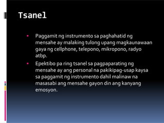 Tsanel
 Paggamit ng instrumento sa paghahatid ng
mensahe ay malaking tulong upang magkaunawaan
gaya ng cellphone, telepono, mikropono, radyo
atbp.
 Epektibo pa ring tsanel sa pagpaparating ng
mensahe ay ang personal na pakikipag-usap kaysa
sa paggamit ng instrumento dahil malinaw na
masasabi ang mensahe gayon din ang kanyang
emosyon.
 