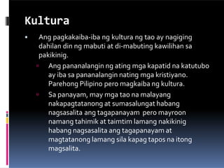 Kultura
• Ang pagkakaiba-iba ng kultura ng tao ay nagiging
dahilan din ng mabuti at di-mabuting kawilihan sa
pakikinig.
 Ang pananalangin ng ating mga kapatid na katutubo
ay iba sa pananalangin nating mga kristiyano.
Parehong Pilipino pero magkaiba ng kultura.
 Sa panayam, may mga tao na malayang
nakapagtatanong at sumasalungat habang
nagsasalita ang tagapanayam pero mayroon
namang tahimik at taimtim lamang nakikinig
habang nagsasalita ang tagapanayam at
magtatanong lamang sila kapag tapos na itong
magsalita.
 