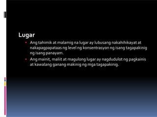 Lugar
 Ang tahimik at malamig na lugar ay lubusang nakahihikayat at
nakapagpapataas ng level ng konsentrasyon ng isang tagapakinig
ng isang panayam.
 Ang mainit, maliit at magulong lugar ay nagdudulot ng pagkainis
at kawalang ganang makinig ng mga tagapakinig.
 