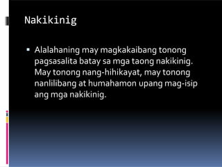 Nakikinig
 Alalahaning may magkakaibang tonong
pagsasalita batay sa mga taong nakikinig.
May tonong nang-hihikayat, may tonong
nanlilibang at humahamon upang mag-isip
ang mga nakikinig.
 