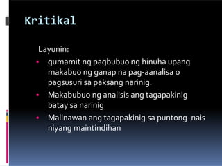 Kritikal
Layunin:
• gumamit ng pagbubuo ng hinuha upang
makabuo ng ganap na pag-aanalisa o
pagsusuri sa paksang narinig.
• Makabubuo ng analisis ang tagapakinig
batay sa narinig
• Malinawan ang tagapakinig sa puntong nais
niyang maintindihan
 