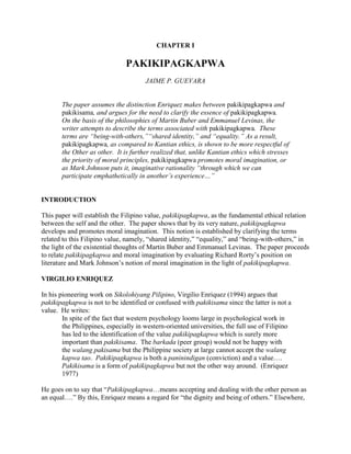 CHAPTER I<br /> <br />PAKIKIPAGKAPWA<br /> <br />JAIME P. GUEVARA<br /> <br /> <br />The paper assumes the distinction Enriquez makes between pakikipagkapwa and pakikisama, and argues for the need to clarify the essence of pakikipagkapwa.  On the basis of the philosophies of Martin Buber and Emmanuel Levinas, the writer attempts to describe the terms associated with pakikipagkapwa.  These terms are “being-with-others,”“shared identity,” and “equality.” As a result, pakikipagkapwa, as compared to Kantian ethics, is shown to be more respectful of the Other as other.  It is further realized that, unlike Kantian ethics which stresses the priority of moral principles, pakikipagkapwa promotes moral imagination, or as Mark Johnson puts it, imaginative rationality “through which we can participate emphathetically in another’s experience…”<br /> <br /> <br />INTRODUCTION<br /> <br />This paper will establish the Filipino value, pakikipagkapwa, as the fundamental ethical relation between the self and the other.  The paper shows that by its very nature, pakikipagkapwa develops and promotes moral imagination.  This notion is established by clarifying the terms related to this Filipino value, namely, “shared identity,” “equality,” and “being-with-others,” in the light of the existential thoughts of Martin Buber and Emmanuel Levinas.  The paper proceeds to relate pakikipagkapwa and moral imagination by evaluating Richard Rorty’s position on literature and Mark Johnson’s notion of moral imagination in the light of pakikipagkapwa.<br /> <br />VIRGILIO ENRIQUEZ<br /> <br />In his pioneering work on Sikolohiyang Pilipino, Virgilio Enriquez (1994) argues that pakikipagkapwa is not to be identified or confused with pakikisama since the latter is not a value.  He writes:<br />In spite of the fact that western psychology looms large in psychological work in the Philippines, especially in western-oriented universities, the full use of Filipino has led to the identification of the value pakikipagkapwa which is surely more important than pakikisama.  The barkada (peer group) would not be happy with the walang pakisama but the Philippine society at large cannot accept the walang kapwa tao.  Pakikipagkapwa is both a paninindigan (conviction) and a value….  Pakikisama is a form of pakikipagkapwa but not the other way around.  (Enriquez 1977)<br /> <br />He goes on to say that “Pakikipagkapwa…means accepting and dealing with the other person as an equal….” By this, Enriquez means a regard for “the dignity and being of others.” Elsewhere, he writes: “…that one should not underestimate the Filipino with supposed values such as pakikisama when more accurately, it is pakikipagkapwa that moves him.” <br />Related to pakikipagkapwa, kapwa is the “unity of the self and others.  In other words, kapwa is a recognition of shared identity.  Enriquez explains that:<br /> <br />A person starts having a kapwa not so much because of a recognition of a status given him by others but more so because of his awareness of shared identity.  The ako (ego) and the iba-sa-akin (others) are one and the same in kapwa psychology: “Hindi ako iba sa aking kapwa” (I am no different from others).  Once ako starts thinking of himself as different from kapwa, the self, in effect, denies the status of kapwa to the other.<br /> <br />The Need for Philosophical Justification<br /> <br />Much as pakikipagkapwa and kapwa are described by these terms, Enriquez does not tell us of their meanings.  If pakikipagkapwa stands for “being-with-others” or being concerned about others, how sure are we that we are truly concerned about the other? We may appear to be concerned about the other, but in truth, we act in such a way only because we can see ourselves reaping benefits from doing so.<br />In another instance, when we say that the self and the other are united in “shared identity,” are we implying that the other is like the self?  Now, if that’s how we understand the term “shared identity,” are we not treating the other from the perspective of the self?  Is the other, then, merely a reflection of the self—the ego?  If that were to be the case, is the other not being deprived of his otherness, that is, as being essentially different from what and how the self is?<br />Furthermore, does “shared identity” imply that both the self and the other lose their individuality, like a drop of water uniting with the ocean?  Does pakikipagkapwa require that both the other and the self suppress their individualities or differences in the name of being one with each other?  Or, does it imply, on the other hand, an overcoming of one’s egocentricity?  If so, what is the difference between individuality and ego?<br />Perhaps, Enriquez can help in understanding the Filipino perspective of individuality and egotism.  He argues that Filipinos do not believe that a human individual exists alone.  Socially, culturally and psychologically, the Filipino individual is always in relation to the other, to his barkada, his family, and other people around him.  He stands not against them, but rather with them.  The best term to describe this relation is “being-with-others.” However, nowhere does Enriquez imply that the Filipino has no sense of individuality.  Indeed, he experiences himself as an individual.  But if the Filipino finds himself always in relation to the other, how can his sense of individuality survive?  To be sure, he does not perceive himself as a Cartesian individual who cherishes his autonomy and independence from the world, as the other.  But, it appears that in order to have any sense of individuality, one must stand against the world.  It seems that “shared identity” and “being equal with the other” do not promote individuality.  In any case, there are no conceptual means to distinguish individuality from the ego.<br />To maintain the meaningfulness of these terms, it is necessary to recognize the autonomy of both the self and the other as well as the essential differences that exist between the two.  The reason for that is simple.  If the other is no different from the self, how can we even speak of the other? How can we even speak meaningfully of respect? Why should we even try to reach outward towards the other? It is on the basis that the other is essentially different from the self that these terms derive their meaning and significance.<br />The following discussion on existential thought focuses on the ideas of Emmanuel Levinas and Martin Buber which can help illuminate the meanings of the term pakikipagkapwa.<br /> <br />EMMANUEL LEVINAS<br /> <br />Levinas’s ideas relate well to the discussion of the nature of pakikipagkapwa in dissociating the meaning of “shared identity” from the “unity of similarities.” This paper first exposes Levinas’s description of the self and its ways in the world.  It shows that the self, by its nature, is narcissistic and ego-centered in its dealings with the world.  As such, it is full of itself.  It never loses its individuality.  The discussion then points out the necessary distinction between the self and the other.  The distinction is deemed necessary for the self to be able to question its ways, and for the other to be regarded as essentially different from the self.<br />According to Levinas, the self orders the world.  It organizes the world from its perspective.  For example, when I say that I understand the world, I have succeeded in shaping the world so that it becomes intelligible to me.  In another case, when I am hungry, and the pain is becoming increasingly unbearable, I seek a way to be relieved of this pain.  I, then, appropriate the cow in such a way that I can chew and swallow it.  Naturally, I cannot eat the cow in its original shape.  Hence, by killing it, cutting it, slicing it, cooking it, and then eating it, I succeed in appropriating it for myself.  In both cases, the self is said to have done violence to the otherness of the other.  The cow, in its otherness, is not originally intended for the self.  It was not meant to be eaten.  Yet, the self appropriates the cow as something to be eaten.  In other words, to appropriate the othernesss of the other for the sole benefit of the self, the self violates the other.  This is a necessary aspect of the life of the self for it to remain in existence.  The self feeds on the other in order to be an autonomous entity.<br />Since the self appropriates the other for its sake, it knows no perspective other than its own.  And for that reason, the self lacks the power to transcend its perspective.  In effect, the self cannot question itself; nor, can it become a question to itself.  To be sure, it can and does question the choices of means by which he appropriates the world, especially when the means fail to serve the self’s purpose.  However, the self is oblivious to his moral treatment towards the other.<br />The other exists on its own terms.  Otherwise, it would not be called an other.  If the other were not to exist on its own terms, then “he” would only be a mere extension or a reflection of the self.  But, for the self to be what it is, to be distinguished from the other, it requires the other to exist independently of the self.  In appropriation, the self depends on the other in order to become independent, autonomous, and distinct from the other.<br />Levinas provides us with another insight into why the other and the self do not lose their distinction.  In the encounter which Levinas calls the epiphany of the Face, the other as other catches the self off guard before it is able to appropriate the other.  Like the sudden appearance of a poor child tapping at one’s car window, the other “surprises” the self who momentarily loses its grip on itself.  In this face to face encounter the self experiences guilt.  He experiences guilt, not for being what he is, but for having been irresponsible in the way he exercises his freedom towards the other.  The face of the other pleads the self to not kill him, to spare him from being appropriated by the self.  The self, in that instance, experiences his “unethical” treatment of the other.  It is only the other who, in his otherness, can question the existence of the self.<br />As a result of this encounter, the self is confronted with two decisions:  he may or may not bring himself to be responsible for the other.  He may choose to keep himself open in the face of the other.  Or, he may choose to kill it, that is, to appropriate it.  If he so chooses to remain open to the other as other, then a relation is established.  It must be noted that this relation is not easy to maintain.  At any time the self can take the path to being irresponsible towards the other.  On the other hand, if he decides to take responsibility for the other, he cannot hope to know the other—for the other in his otherness is essentially different from the self.  For Levinas, the other is infinitely irreducible.  This is why the relationship between the two is not about a unity of similarities.  Rather, Levinas describes the relationship as one of asymmetry.  Since, there is no essential similarity, but only an essential difference between the self and the other, the other cannot be said to be like the self and vice versa.  The other is merely different.<br /> In the Levinasian context, “shared identity” is not to be taken as the dissolution of differences or the unity of similarity.  For Levinas, there is nothing “shared” between the self and the other.  The notion of “shared identity” does not fit in his philosophy.<br />Yet, Filipinos do experience “shared identity.” So far, we have shown what “shared identity” is not.  Its positive meaning is yet to be determined.  We now look into Martin Buber’s philosophy for the possible meaning of “shared identity.”<br /> <br />MARTIN BUBER<br /> <br />Martin Buber basically agrees with Levinas in that the other is irreducible to any categories of thought set up by the ego. Buber recognizes the other’s way to authentic existence as essentially different from the self.  The other, insists Buber, is not an object of observation or rational contemplation which reduces the entirety of the other to being an “it” or object.  The only way to treat the other as other is for the self to be stirred by the life of the other.<br />Although Buber may not have viewed the relationship between the self and the other as an asymmetrical relationship as Levinas does, he recognizes a relation of Genuine Dialogue wherein both the self and the other, while acknowledging their differences—hence, their uniqueness—assist each other in the unfolding of their potentialities.<br /> <br />“Shared Identity,” “Equality,” and “Respect for the Other”<br /> <br />What Levinas and Buber tell us about the terms of pakikipagkapwa is that the other with whom the self stands in “shared identity” and, as “an equal,” is not to be understood as being like the self. Both the self and the other are infinitely different in essence. And it is within the context of the essential difference that we come to understand “shared identity” as sharing in the same universal experiences of commitment, love, suffering, sacrifices, to name a few. In other words, the self and the other understand each other because they have similar universal experiences; and also because such concrete experiences of love, suffering, and the like, cannot be grasped in their entirety on the grounds that both the self and the other encounter them in their own different ways.<br />The term “equality” refers to the fact that both the self and the other are not to “totalize” or “reduce” each other to anything that would deny their essential differences. As an “infinity” they are equal. Thus, I recognize the other as an other because he, “like me,” resists definition. “Equality” then is not about “sameness.” Consider the opposite view of identifying “equality” with “sameness.” If, by “equality” everything is the same in every aspect there will be no need, for example, to speak of respect or democracy. But in that reality, there will be no uniqueness, and everything can be replaced by anything since everything is the same, and no one thing will be missed since anything can replace it. What is “sameness”? What does it entail? Let’s take bolts as an example of “sameness.”<br />Bolts of one type are the same. They are mass-produced. If one bolt is found to be defective, another bolt can easily take its place. The former bolt will not be missed. Now, we don’t talk of equality and associate it with sameness. Equality is not about sameness or being the same (or, being exactly alike). Viktor Frankl (1965) once wrote that we individualize ourselves by becoming more conscious of being different. “To be equals, to be different,” said he, and therefore none of us can be replaced. Pakikisama is about sameness, not about “equality.” <br />Collectivism shuns individuality, discourages individual differences, and promotes sameness. Its motto: “Everyone is the same. No one is to be different from the group.” And, as mentioned earlier, it is the same with pakikisama which tolerates no one who attempts at being different from the pack. Whereas, pakikipagkapwa entails respect for, and the recognition of, the other as being different from the pack, from oneself, in pakikipagkapwa, we are the “same” by virtue of being different.<br /> <br />PAKIKIPAGKAPWA AND MORAL IMAGINATION<br /> <br />Because pakikipagkapwa demands that the other be treated in his otherness, one cannot comply with Kant’s ethics.  In the traditional Western ethics, Reason is perceived as the sole judge that dictates the morality of actions.  The best representative of this sort of ethical thinking is Immanuel Kant.  In his book Critique of practical reason, Kant contends that the universal moral principles reside in every rational being.  Reason discovers these moral principles without the help of emotions.  These moral principles are not determined by circumstances or by weighing one’s decision on the possible consequences.  Since these universal moral principles are innate in every rational being and are highly valued, Kant sees to it that everyone is bound by one’s duty to treat each other as an end rather than as a means.  For instance, when the situation calls upon a person to be honest, he must be honest, not because it is beneficial to the self or the consequences call for such an act.  On the contrary, one must tell the truth simply because it is one’s moral duty.<br />Kant demands that every human being be treated as an end.  This may sound as if Kant were concerned for the other.  Closer examination reveals his real intentions.  Kant upholds the absolute status of rational ethical principles.  In other words, Kant treats man as an end because he is their bearer.  This goes against the grain of pakikipagkapwa for this value requires that the other is treated as he is, and not for what is contained in him.  For what is contained in him does not fully grasp what the other is in his otherness.  The ethical principles do not constitute his otherness whose nature is and will remain to be unknown to the knower.<br />Kant’s ethics, in effect, denies the fundamental relationship between the self and the other.  In emphasizing Reason, which is only one of the faculties of a human being, Kant suppresses the other.  More importantly, he silences the whole being of the other into submission to the dictates of Reason.  Whereas, for Buber and Levinas, the whole nature of morality arises from and is constututed by the fundamental relation between the self and the other whose relation is concrete and unique.<br />Due to Kant’s line of reasoning, his ethics lacks the empathy which pakikipagkapwa promotes and develops to a high degree.  By being open (receptive) to the otherness of the other, one is morally imaginative.  I am not insinuating that one places one’s self in the shoes of, or acquires the knowledge of, the otherness of the other.  Moral imagination fosters sensitivity to the otherness of the other.  This would not be possible had the self distanced itself from the other by turning the other into an object of observation or contemplation.  <br />The term “moral imagination” was first coined by Mark Johnson.  From his study of moral imagination, Johnson sets the purpose of ethics.  He (1993: 199) writes:<br /> <br />…of developing moral imagination…it sees our primary task as less a matter of learning to apply moral laws and more a task of refining our perception of character and situations and of developing empathetic imagination to take up the part of others.<br /> <br />On the importance of moral imagination, he (1993: 199) has this to say:<br /> <br />…it can’t tell us what to do in given situations, but neither could traditional Moral law theories.  Rather, it gives the kind of general guidance that comes from enhanced moral understanding and self-knowledge.<br /> <br />And, on empathetic imagination, he (1993: 199) continues: <br /> <br />…unless we can put ourselves in the place of another, unless we can enlarge our own experience through an imaginative encounter with the experience of others, unless we can let our own values and ideals be called into question from various points of view, we cannot be morally sensitive.<br /> <br />According to Johnson, moral or empathetic imagination allows one to take up the place of the other.  He (1993: 199) expresses this sentiment in this way:<br />This “taking up the place of another” is an act of imaginative experience and dramatic rehearsal of the sort described by Nussbaum and Eldridge in their accounts of narrative moral explorations.  It is perhaps the most important imaginative explorations we can perform.  It is not sufficient merely to manipulate a cool, detached “objective” reason toward the situation of the others.  We must, instead, go out toward people to inhabit their worlds, not just by rational calculations, but also in imagination, feeling and expression.<br /> <br />Reflecting in this way involves an imaginative rationality through which we can participate empathetically in another’s experience: suffering, pain, humiliation, and frustrations, as well as their joy, fulfillment, plans, and hopes.<br />Another American philosopher who may as well have been interested in moral imagination is Richard Rorty.  Rorty believes that literature, not religion or philosophy, is the most effective means for gaining self-knowledge, that is, for enlarging the self’s notion of itself.  Reading novels invites one to live out (or to relive) the life of the character, imagining what it’s like to feel and to act like someone else other than one’s self.  It is by way of literature, not of philosophy or religion, that egocentrism is overcome.  Reading novels keeps the human individual in touch not only with life but also with his self.  <br />While I agree with them that philosophy, especially ethics, has been plagued by egocentrism which has lured the self away from thinking of the welfare of the other, and instead concerns itself with how it ought to live, I do think that Rorty and Johnson failed to overcome egocentrism.  Just because reading novels enlarges the self’s notion of itself by identifying himself with the character, it doesn’t really mean that the individual overcomes egocentrism.  For example, I may be influenced by the life of Michael Jordan, but that does not mean I have left my egotistical ways.  I merely enlarge my domain by incorporating the different views that I have derived from reading novels and of a character whose life, beliefs, and values are different from those of mine.  Truly, they are different from mine.  Nevertheless, the point is that I have made them mine.  I have not once stepped out of the confines of my egocentricity.<br />What Rorty and Johnson lack is a basis on which to make moral imagination possible.  Johnson, for his part, is unaware of such a basis.  This is because Johnson believes that moral imagination is “the primary means by which social relations are constituted.” On the contrary, it is the fundamental relatedness between the self and the other that makes moral imagination possible.  Without this fundamental relatedness, the self would still be locked up in its egocentricity.<br /> <br />CONCLUSION<br /> <br />Existential thought illuminates the meaning of pakikipagkapwa.  The fundamental ethical relation reveals the meaning of “being-with-others,” “equality,” and “shared identity.” We see the meaning of otherness in this value, in that it is essentially different from the self.  We see that equality is not to be taken to mean that the other is like the self, for that will still be egotistical.  Shared identity does not entail the dissolution of the individuality of the two parties involved in pakikipagkapwa.<br />We have also shown that moral imagination must be grounded in the fundamental ethical relation which enables it, promotes it, and develops it.  Existential thought provides a ground for Rorty’s and Johnson’s ideas.<br />Pakikipagkapwa overcomes egocentrism and reaches to the other in his otherness.  His empathy is grounded in his ability to imagine what it would be like to be in the other’s shoes.  There are no ethical universal principles preceding social relations.  Social relations for the Filipino are ethical relations.  It is within the social relations, in the light of the kapwa of the other that the Filipino bases his ethical decisions.  Although there are no universal principles independent of concrete situations with the other, there nevertheless are universal human experiences such as happiness, joy, suffering, love, commitment, a sense of justice and injustice, and the like.  If the Filipinos were egotists, it would not be possible for them to empathize.  It also would not be possible for them to imagine what it’s like to be in the other’s situations.<br />Pakikipagkapwa transcends egotism in a radical way.  I say “radical” because it requires the self to let go of his egotism and to be touched by the otherness of the other.  It does not mean that the self has fully grasped or is capable of grasping the experience of the other.  If that were so, this would just be perceiving the other in the light of his self.  What is understood is the universal experience that all human beings share.  What cannot be grasped is the concrete expression of the universal experience that the other goes through.  Because the other is not the self and the self is not the other, the concrete expression of the universal experience of the other cannot wholly be understood by the self.  This, then, is the meaning of pakikipagkapwa.  This is why pakikipagkapwa is not pakikisama.<br />REFERENCES<br /> <br />Buber, Martin.  1986.   “Elements of the interhuman.”  In Philosophy of man: Selected readings.  Edited by Manuel Dy.  Manila:  Goodwill Trading Co.<br />Enriquez, Virgilio.  1994.  From colonial to liberation psychology:  The Philippine experience.  Manila:  De La Salle University Press.  <br />Frankl, Viktor.  1965.  The Doctor and the soul:  From psychotherapy to logotherapy.  Translated by Richard Winston and Clara Winston.  New York: Bantam Books.<br />Johnson, Mark.  1993.  Moral imagination:  Implications of cognitive science for ethics.  Chicago:  University of Chicago Press.<br />Kant, Immanuel.  1966.  Critique of practical reason.  Translated by F. Max Muller.  Garden City, New York:  Doubleday and Co., Inc.<br />Rorty, Richard.  2002.  Redemption from egotism:  James and Proust as spiritual exercises.  <http://www.stanford.edu/~rrorty/decline. htm>.  Accessed:  21 November 2001.<br />
