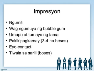 Impresyon
• Ngumiti
• Wag ngumuya ng bubble gum
• Umupo at tumayo ng tama
• Pakikipagkamay (3-4 na beses)
• Eye-contact
• Tiwala sa sarili (boses)
 